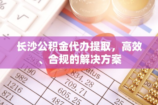 法库长沙公积金代办提取，高效、合规的解决方案