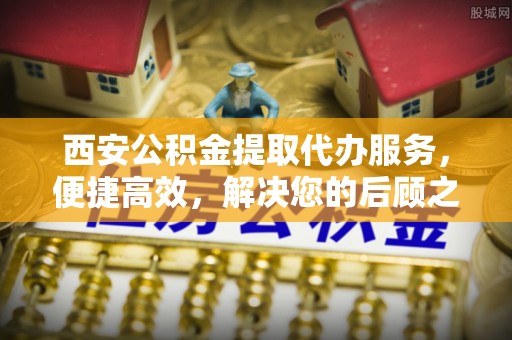 法库西安公积金提取代办服务，便捷高效，解决您的后顾之忧