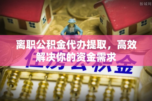 法库离职公积金代办提取，高效解决你的资金需求