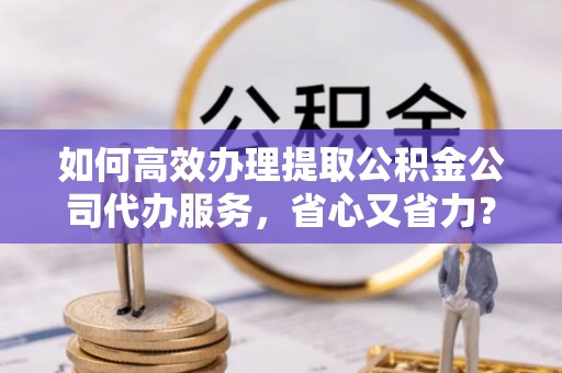 法库如何高效办理提取公积金公司代办服务，省心又省力？