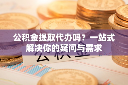 法库公积金提取代办吗？一站式解决你的疑问与需求