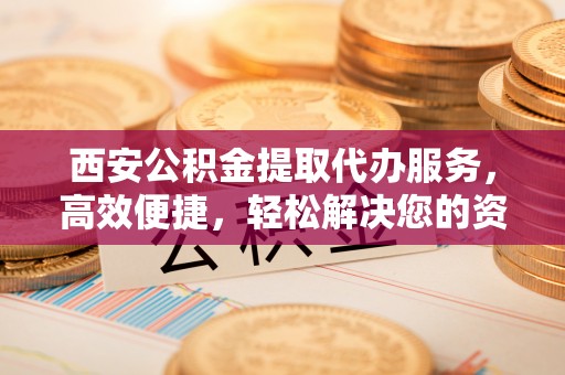 法库西安公积金提取代办服务，高效便捷，轻松解决您的资金需求