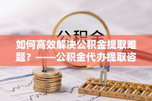 法库如何高效解决公积金提取难题？——公积金代办提取咨询服务全解析