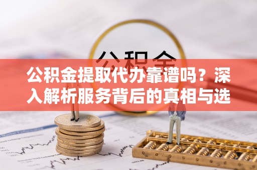 法库公积金提取代办靠谱吗？深入解析服务背后的真相与选择指南