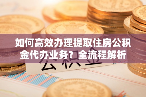法库如何高效办理提取住房公积金代办业务？全流程解析