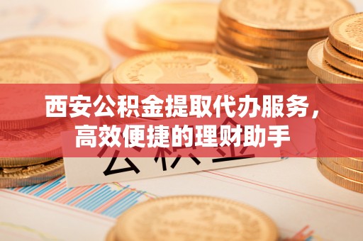 法库西安公积金提取代办服务，高效便捷的理财助手