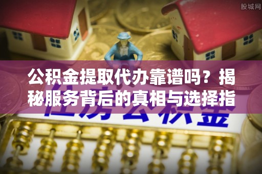法库公积金提取代办靠谱吗？揭秘服务背后的真相与选择指南