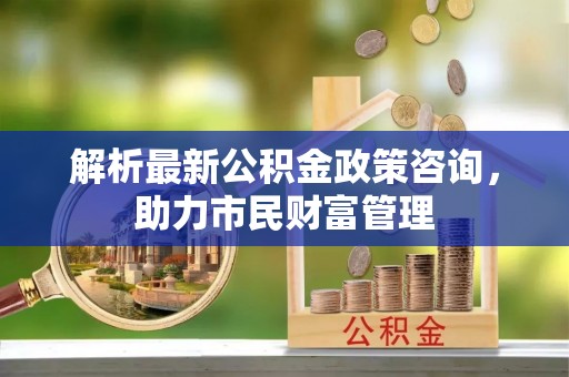 法库解析最新公积金政策咨询，助力市民财富管理