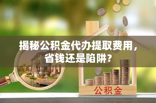 法库揭秘公积金代办提取费用，省钱还是陷阱？