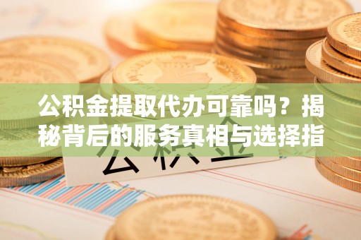 法库公积金提取代办可靠吗？揭秘背后的服务真相与选择指南