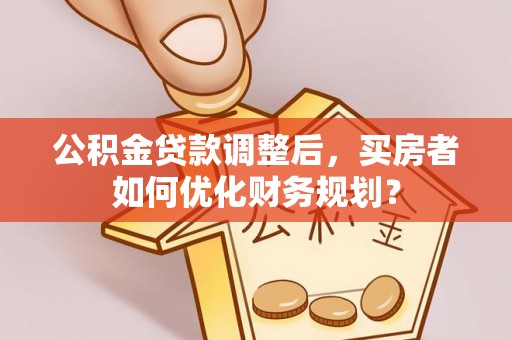 法库公积金贷款调整后，买房者如何优化财务规划？