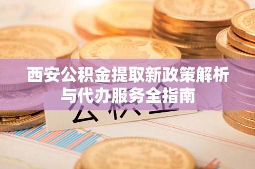 法库西安公积金提取新政策解析与代办服务全指南