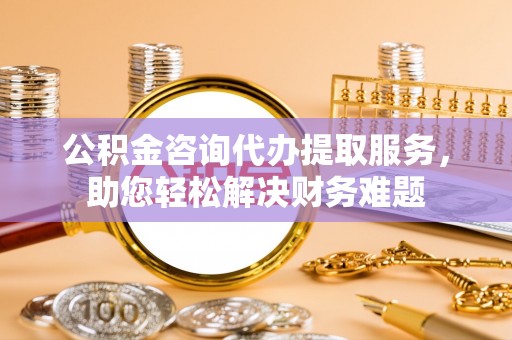 法库公积金咨询代办提取服务，助您轻松解决财务难题