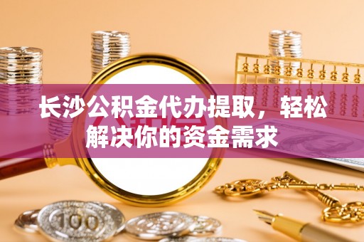 法库长沙公积金代办提取，轻松解决你的资金需求