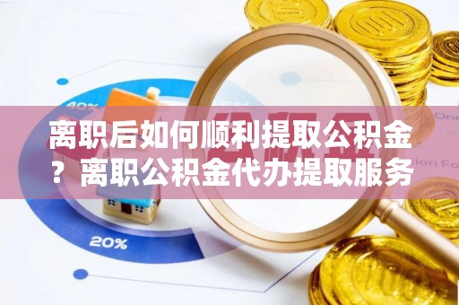 法库离职后如何顺利提取公积金？离职公积金代办提取服务助力无忧办理