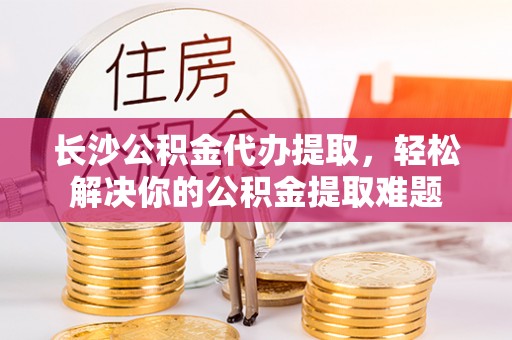 法库长沙公积金代办提取，轻松解决你的公积金提取难题