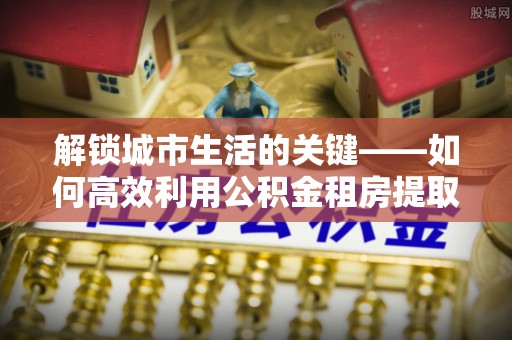 法库解锁城市生活的关键——如何高效利用公积金租房提取实现居住自由