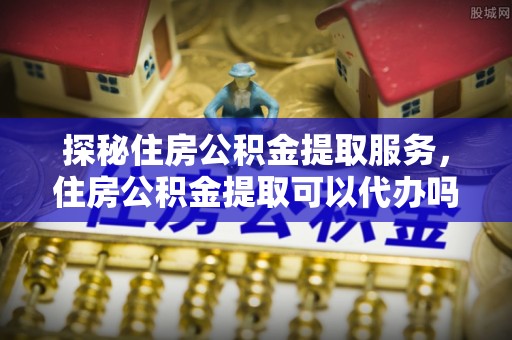 法库探秘住房公积金提取服务，住房公积金提取可以代办吗的全方位解析