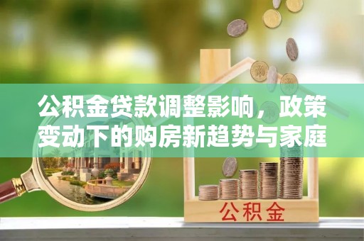 法库公积金贷款调整影响，政策变动下的购房新趋势与家庭财务规划