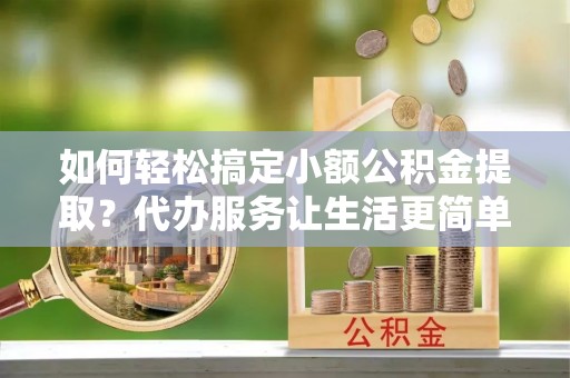 法库如何轻松搞定小额公积金提取？代办服务让生活更简单