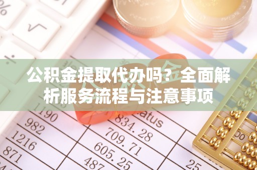 法库公积金提取代办吗？全面解析服务流程与注意事项