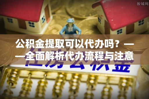 法库公积金提取可以代办吗？——全面解析代办流程与注意事项